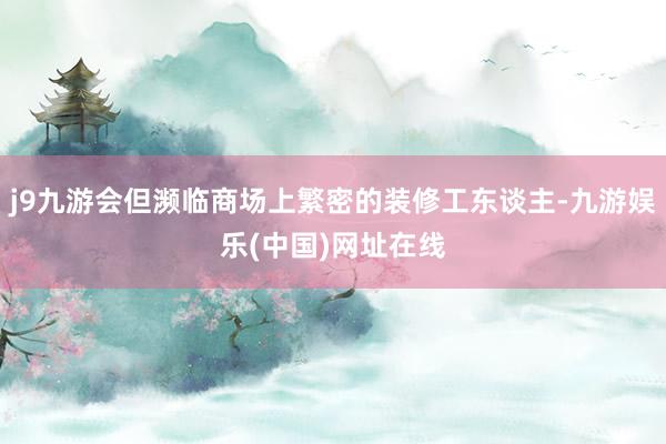 j9九游会但濒临商场上繁密的装修工东谈主-九游娱乐(中国)网址在线