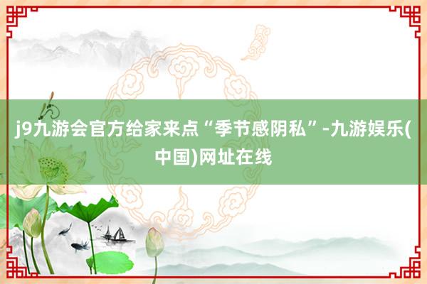 j9九游会官方给家来点“季节感阴私”-九游娱乐(中国)网址在线