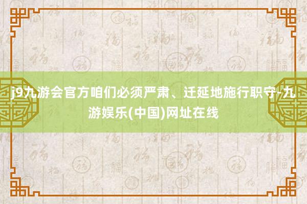 j9九游会官方咱们必须严肃、迁延地施行职守-九游娱乐(中国)网址在线