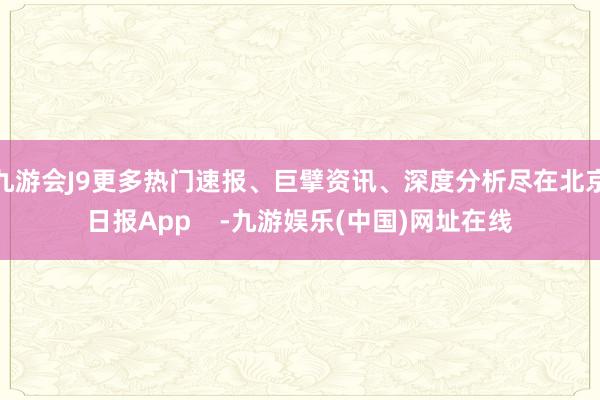 九游会J9更多热门速报、巨擘资讯、深度分析尽在北京日报App    -九游娱乐(中国)网址在线