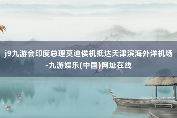 j9九游会印度总理莫迪俟机抵达天津滨海外洋机场-九游娱乐(中国)网址在线