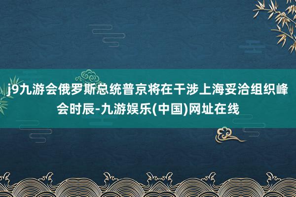 j9九游会俄罗斯总统普京将在干涉上海妥洽组织峰会时辰-九游娱乐(中国)网址在线