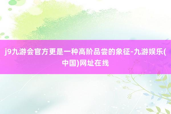 j9九游会官方更是一种高阶品尝的象征-九游娱乐(中国)网址在线