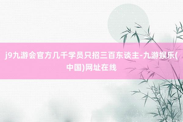 j9九游会官方几千学员只招三百东谈主-九游娱乐(中国)网址在线