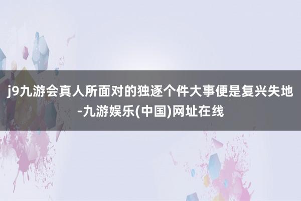 j9九游会真人所面对的独逐个件大事便是复兴失地-九游娱乐(中国)网址在线