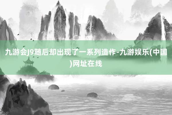 九游会J9随后却出现了一系列造作-九游娱乐(中国)网址在线
