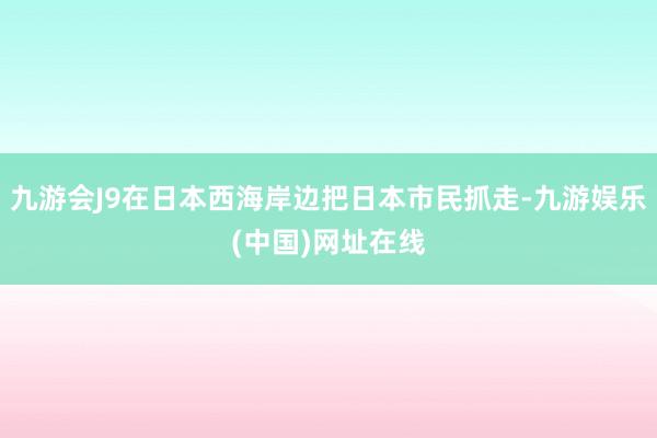 九游会J9在日本西海岸边把日本市民抓走-九游娱乐(中国)网址在线