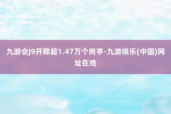 九游会J9开释超1.47万个岗亭-九游娱乐(中国)网址在线