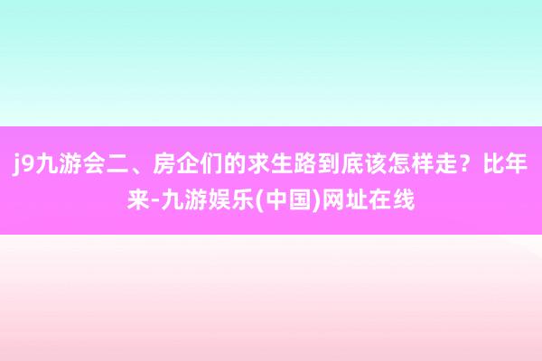j9九游会二、房企们的求生路到底该怎样走?比年来-九游娱乐(中国)网址在线