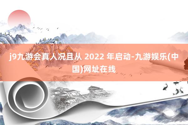j9九游会真人况且从 2022 年启动-九游娱乐(中国)网址在线