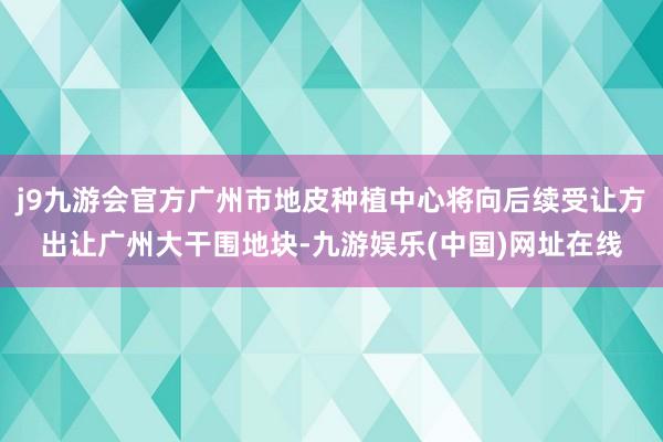 j9九游会官方广州市地皮种植中心将向后续受让方出让广州大干围地块-九游娱乐(中国)网址在线