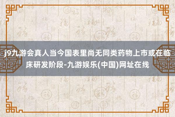 j9九游会真人当今国表里尚无同类药物上市或在临床研发阶段-九游娱乐(中国)网址在线