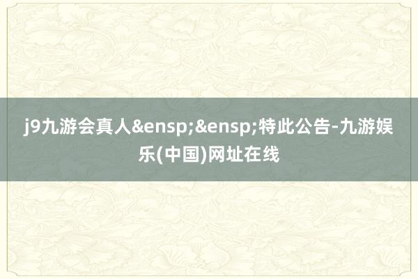 j9九游会真人&ensp;&ensp;特此公告-九游娱乐(中国)网址在线
