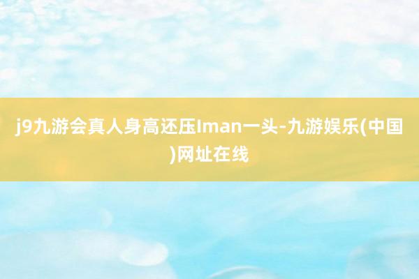 j9九游会真人身高还压Iman一头-九游娱乐(中国)网址在线