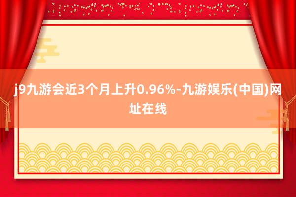 j9九游会近3个月上升0.96%-九游娱乐(中国)网址在线